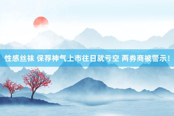 性感丝袜 保荐神气上市往日就亏空 两券商被警示！