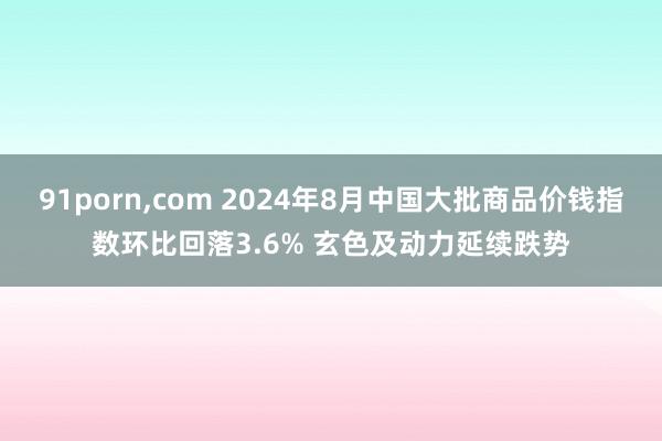 91porn，com 2024年8月中国大批商品价钱指数环比回落3.6% 玄色及动力延续跌势