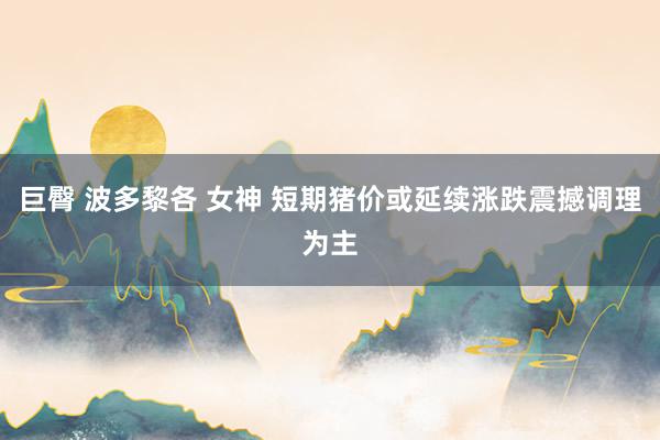 巨臀 波多黎各 女神 短期猪价或延续涨跌震撼调理为主
