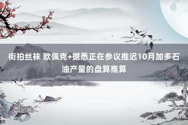 街拍丝袜 欧佩克+据悉正在参议推迟10月加多石油产量的盘算推算