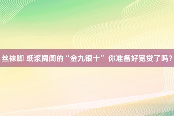 丝袜脚 纸浆阛阓的“金九银十” 你准备好宽贷了吗？