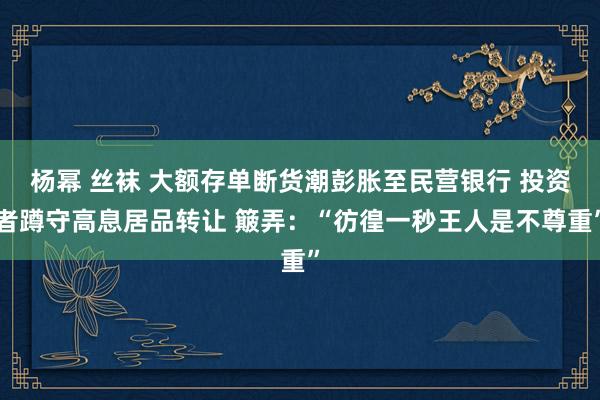 杨幂 丝袜 大额存单断货潮彭胀至民营银行 投资者蹲守高息居品转让 簸弄：“彷徨一秒王人是不尊重”