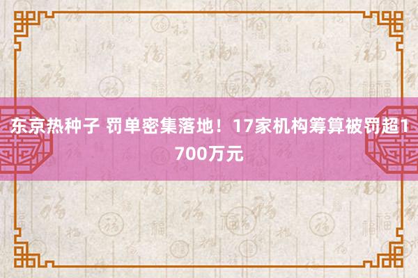 东京热种子 罚单密集落地！17家机构筹算被罚超1700万元