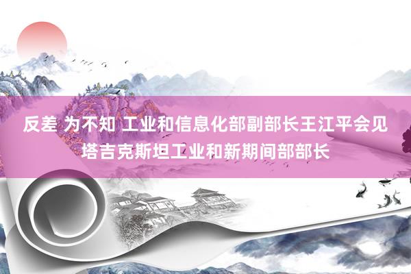 反差 为不知 工业和信息化部副部长王江平会见塔吉克斯坦工业和新期间部部长