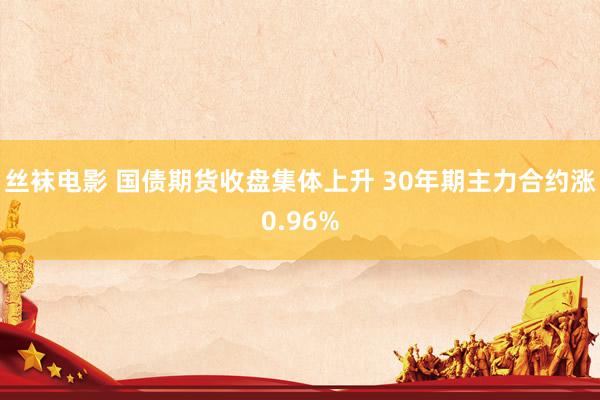 丝袜电影 国债期货收盘集体上升 30年期主力合约涨0.96%