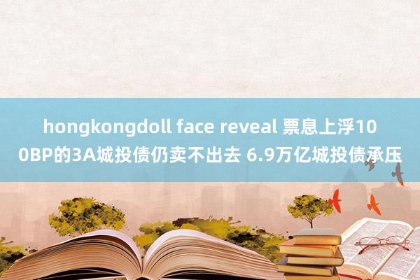 hongkongdoll face reveal 票息上浮100BP的3A城投债仍卖不出去 6.9万亿城投债承压