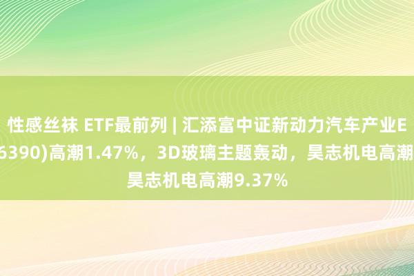 性感丝袜 ETF最前列 | 汇添富中证新动力汽车产业ETF(516390)高潮1.47%，3D玻璃主题轰动，昊志机电高潮9.37%