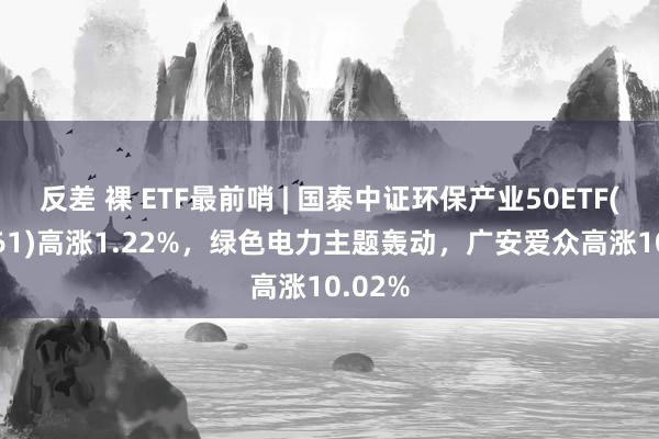 反差 裸 ETF最前哨 | 国泰中证环保产业50ETF(159861)高涨1.22%，绿色电力主题轰动，广安爱众高涨10.02%