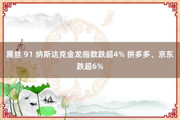 黑丝 91 纳斯达克金龙指数跌超4% 拼多多、京东跌超6%