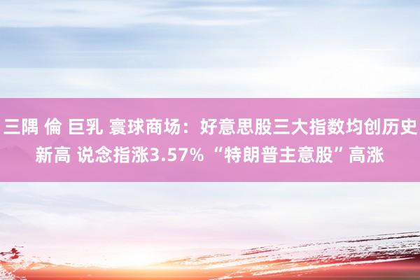 三隅 倫 巨乳 寰球商场：好意思股三大指数均创历史新高 说念指涨3.57% “特朗普主意股”高涨