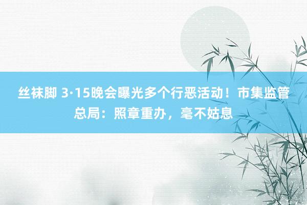 丝袜脚 3·15晚会曝光多个行恶活动！市集监管总局：照章重办，毫不姑息