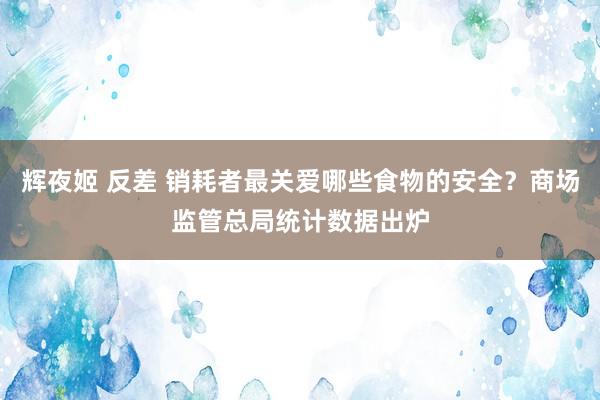辉夜姬 反差 销耗者最关爱哪些食物的安全？商场监管总局统计数据出炉