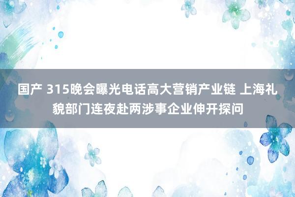 国产 315晚会曝光电话高大营销产业链 上海礼貌部门连夜赴两涉事企业伸开探问