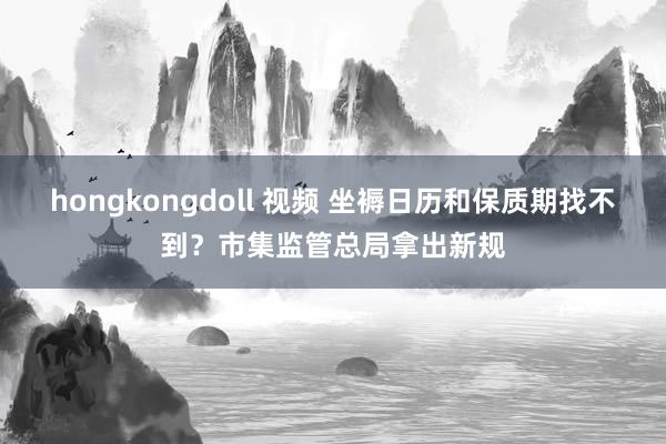 hongkongdoll 视频 坐褥日历和保质期找不到？市集监管总局拿出新规