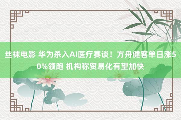 丝袜电影 华为杀入AI医疗赛谈！方舟健客单日涨50%领跑 机构称贸易化有望加快