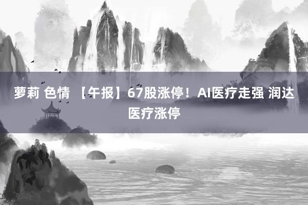 萝莉 色情 【午报】67股涨停！AI医疗走强 润达医疗涨停