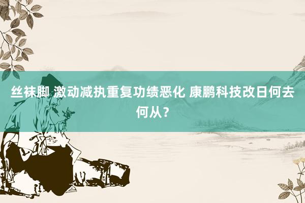 丝袜脚 激动减执重复功绩恶化 康鹏科技改日何去何从？