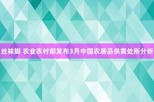 丝袜脚 农业农村部发布3月中国农居品供需处所分析