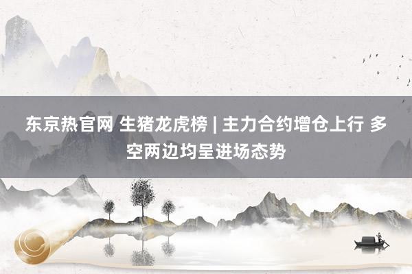 东京热官网 生猪龙虎榜 | 主力合约增仓上行 多空两边均呈进场态势