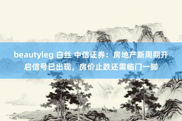 beautyleg 白丝 中信证券：房地产新周期开启信号已出现，房价止跌还需临门一脚