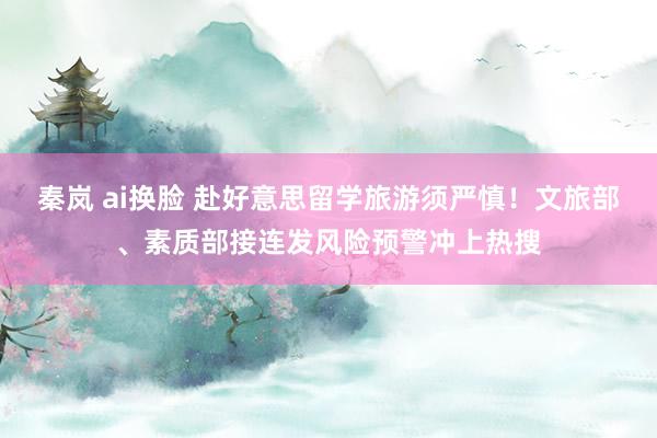 秦岚 ai换脸 赴好意思留学旅游须严慎！文旅部、素质部接连发风险预警冲上热搜