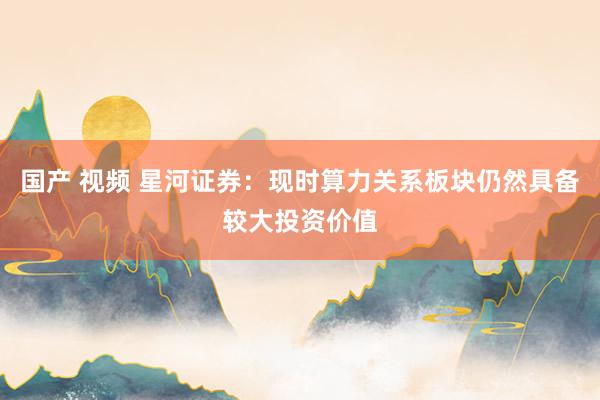 国产 视频 星河证券：现时算力关系板块仍然具备较大投资价值