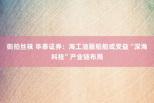 街拍丝袜 华泰证券：海工油服船舶或受益“深海科技”产业链布局