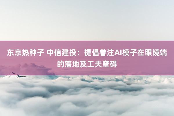 东京热种子 中信建投：提倡眷注AI模子在眼镜端的落地及工夫窒碍