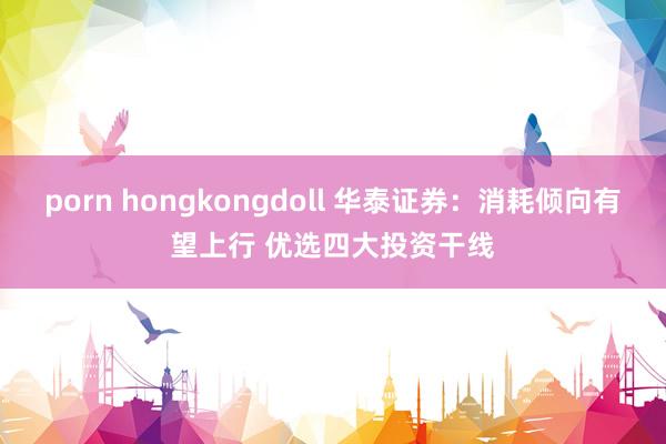 porn hongkongdoll 华泰证券：消耗倾向有望上行 优选四大投资干线