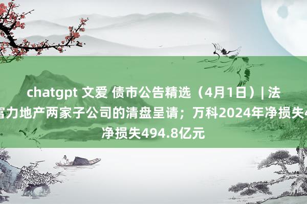 chatgpt 文爱 债市公告精选（4月1日）| 法院驳回对富力地产两家子公司的清盘呈请；万科2024年净损失494.8亿元